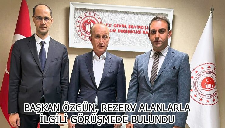 BAŞKAN ÖZGÜN, REZERV ALANLARLA İLGİLİ GÖRÜŞMEDE BULUNDU